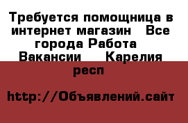 Требуется помощница в интернет-магазин - Все города Работа » Вакансии   . Карелия респ.